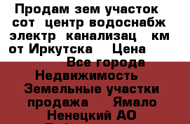 Продам зем.участок 12сот. центр.водоснабж. электр. канализац. 9км. от Иркутска  › Цена ­ 800 000 - Все города Недвижимость » Земельные участки продажа   . Ямало-Ненецкий АО,Губкинский г.